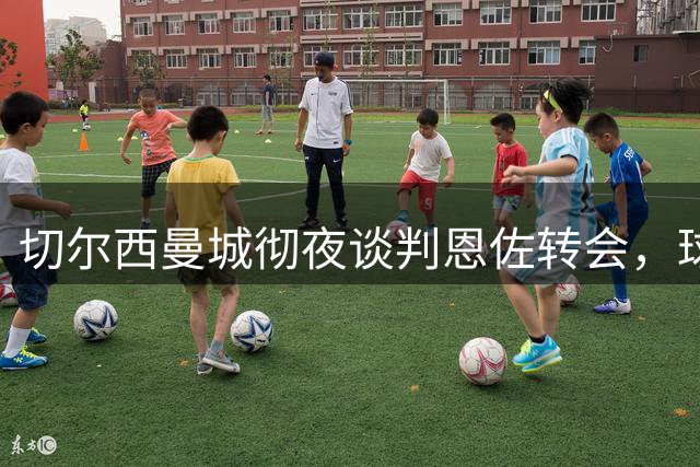 切尔西曼城彻夜谈判恩佐转会，球员团队对交易持积极态度