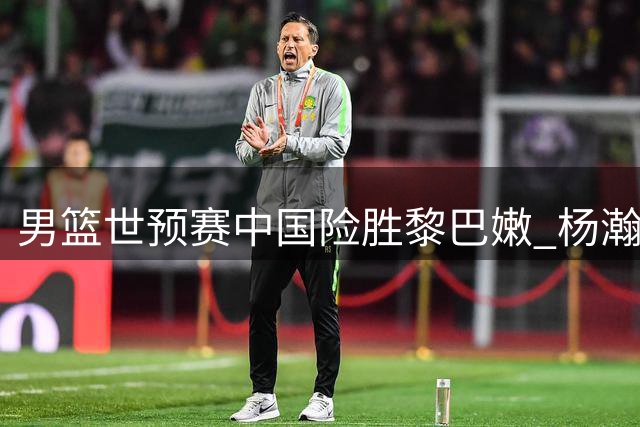 男篮世预赛中国险胜黎巴嫩 杨瀚森压哨制胜
